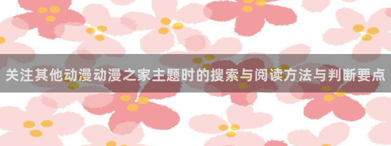 哔咪动漫:关注其他动漫动漫之家主题时的搜索与阅读方法与判断要点